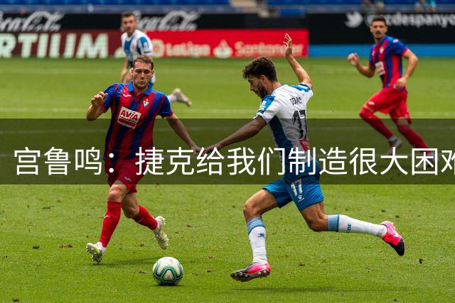 宫鲁鸣：捷克给我们制造很大困难，赢球取决于队员必胜的信念
